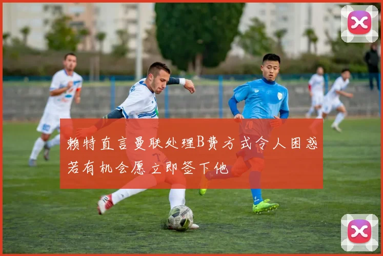 赖特直言曼联处理B费方式令人困惑若有机会愿立即签下他