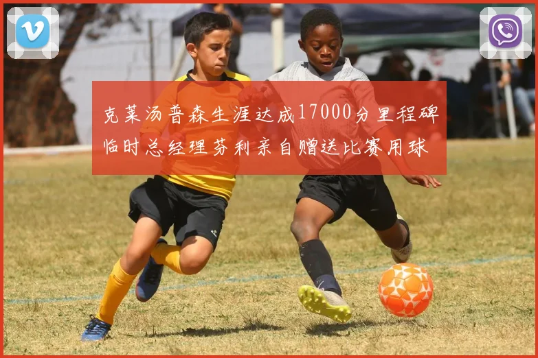 克莱汤普森生涯达成17000分里程碑临时总经理芬利亲自赠送比赛用球