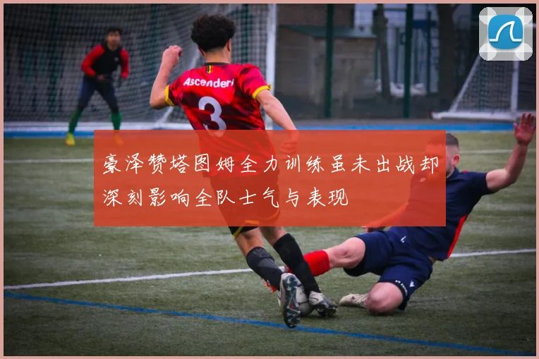 豪泽赞塔图姆全力训练虽未出战却深刻影响全队士气与表现