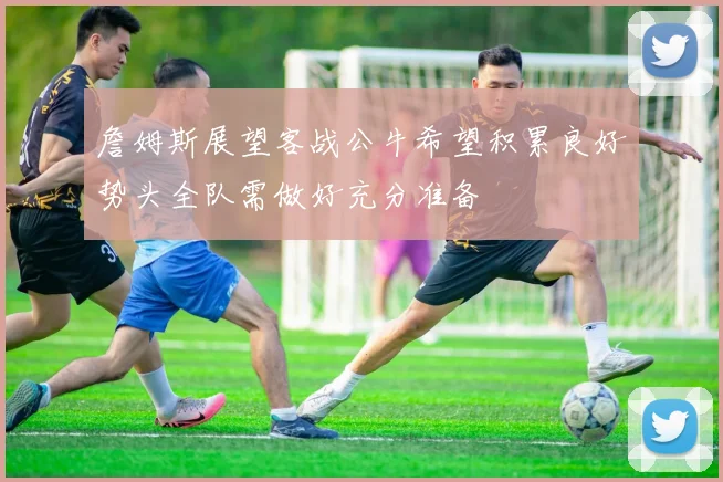 詹姆斯展望客战公牛希望积累良好势头全队需做好充分准备