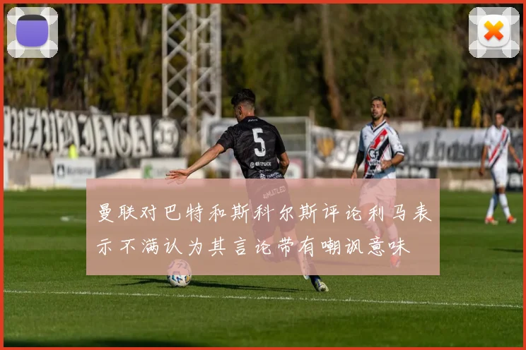 曼联对巴特和斯科尔斯评论利马表示不满认为其言论带有嘲讽意味