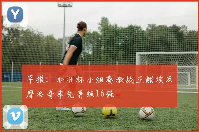 早报：非洲杯小组赛激战正酣埃及摩洛哥率先晋级16强