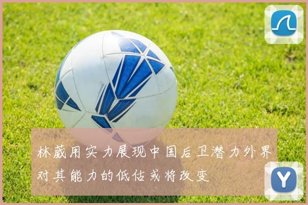 林葳用实力展现中国后卫潜力外界对其能力的低估或将改变
