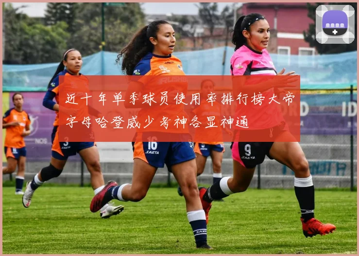 近十年单季球员使用率排行榜大帝字母哈登威少考神各显神通