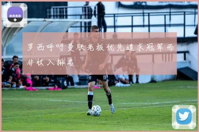 罗西呼吁曼联老板优先追求冠军而非收入排名