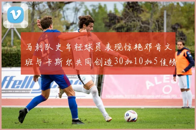 马刺队史年轻球员表现惊艳邓肯文班与卡斯尔共同创造30加10加5佳绩