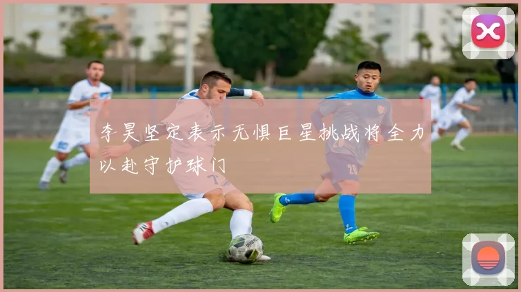 李昊坚定表示无惧巨星挑战将全力以赴守护球门