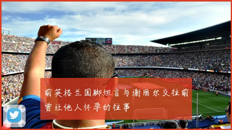 前英格兰国脚坦言与谢丽尔交往前曾让他人怀孕的往事