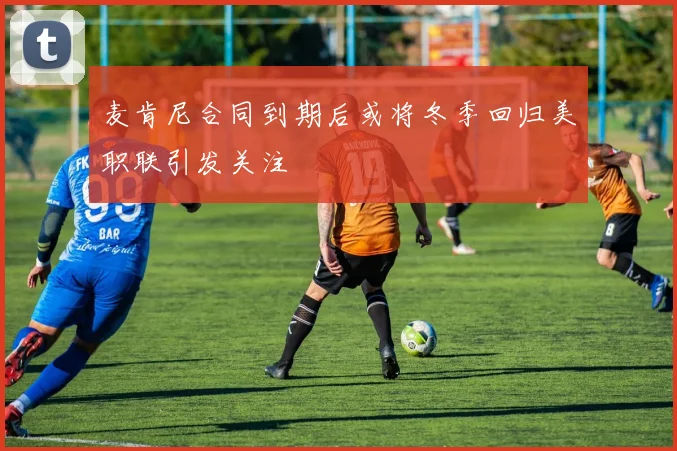 麦肯尼合同到期后或将冬季回归美职联引发关注