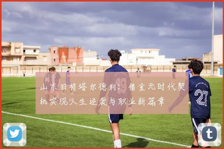 山东旧将塔尔德利：借金元时代契机实现人生逆袭与职业新篇章