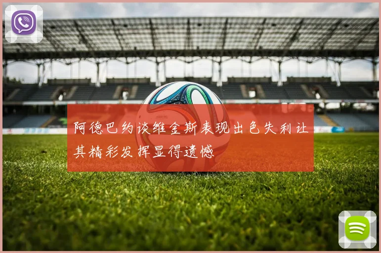 阿德巴约谈维金斯表现出色失利让其精彩发挥显得遗憾