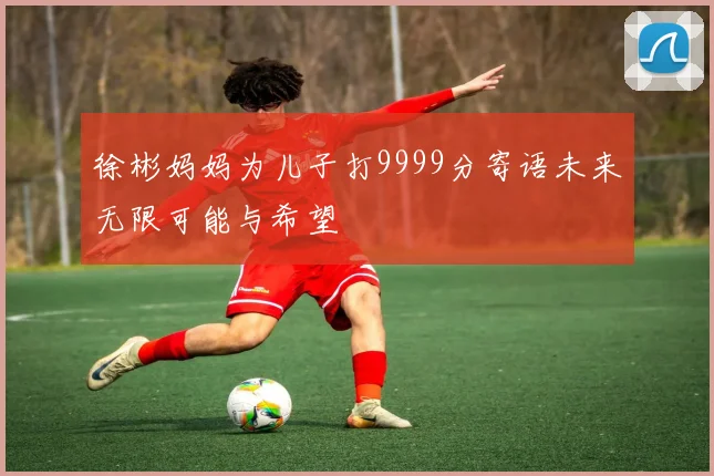 徐彬妈妈为儿子打9999分寄语未来无限可能与希望