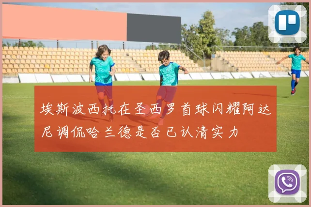 埃斯波西托在圣西罗首球闪耀阿达尼调侃哈兰德是否已认清实力