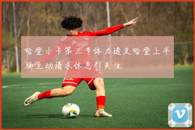 哈登小卡第三节体力透支哈登上半场主动请求休息引关注