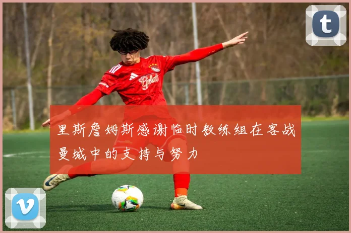 里斯詹姆斯感谢临时教练组在客战曼城中的支持与努力