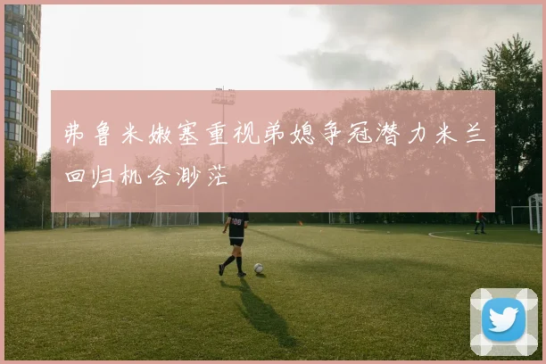 弗鲁米嫩塞重视弟媳争冠潜力米兰回归机会渺茫