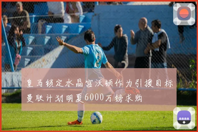 皇马锁定水晶宫沃顿作为引援目标曼联计划明夏6000万镑求购