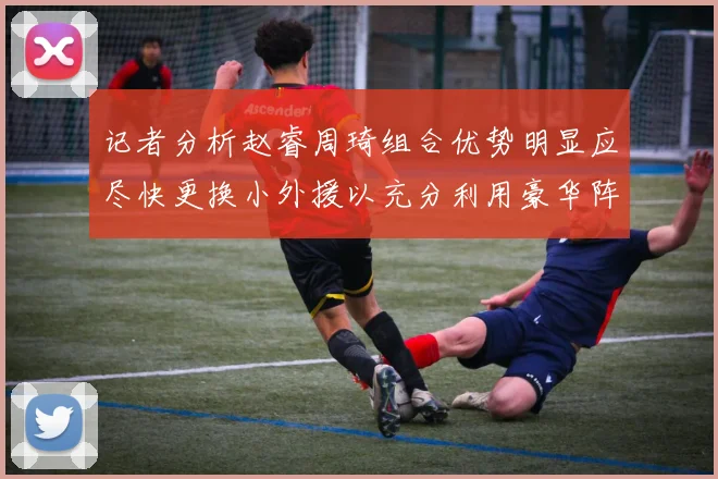 记者分析赵睿周琦组合优势明显应尽快更换小外援以充分利用豪华阵容