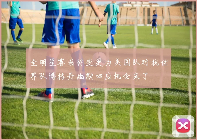 全明星赛或将变更为美国队对抗世界队博格丹幽默回应机会来了