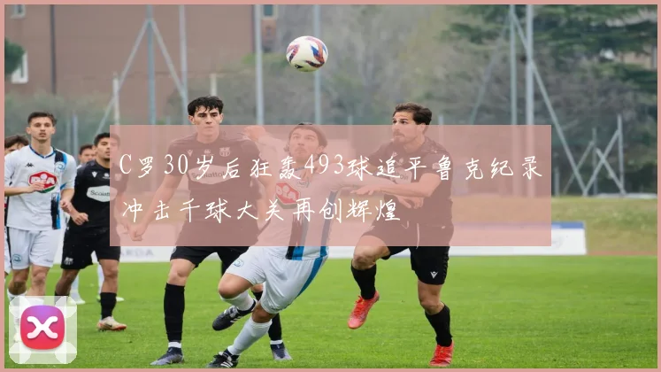 C罗30岁后狂轰493球追平鲁克纪录冲击千球大关再创辉煌