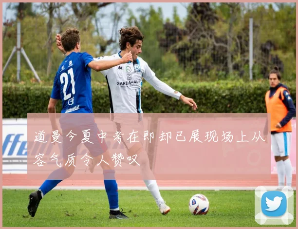 道曼今夏中考在即却已展现场上从容气质令人赞叹