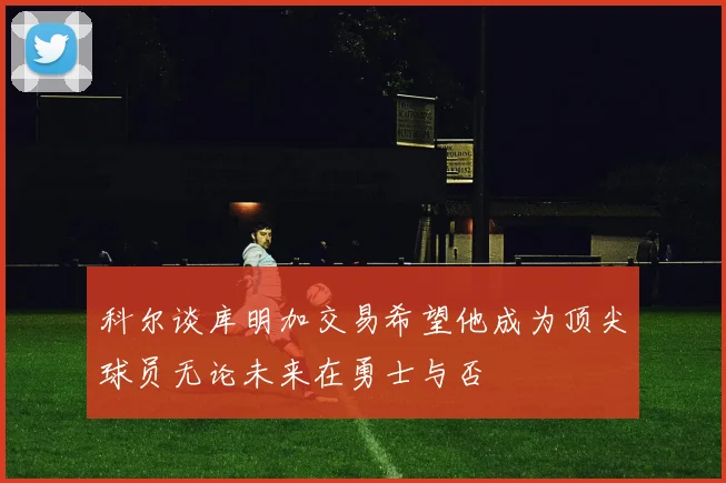 科尔谈库明加交易希望他成为顶尖球员无论未来在勇士与否