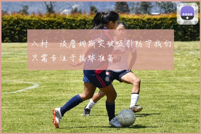 八村塁谈詹姆斯突破吸引防守我们只需专注于接球准备