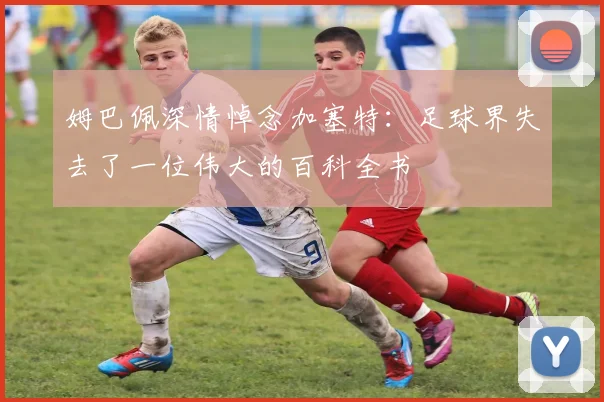 姆巴佩深情悼念加塞特：足球界失去了一位伟大的百科全书