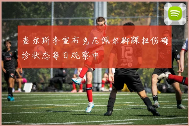 查尔斯李宣布克尼佩尔脚踝扭伤确诊状态每日观察中