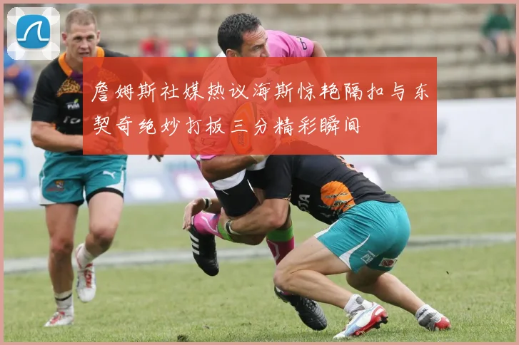 詹姆斯社媒热议海斯惊艳隔扣与东契奇绝妙打板三分精彩瞬间