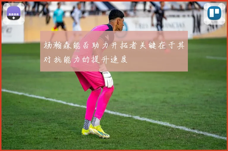 杨瀚森能否助力开拓者关键在于其对抗能力的提升速度
