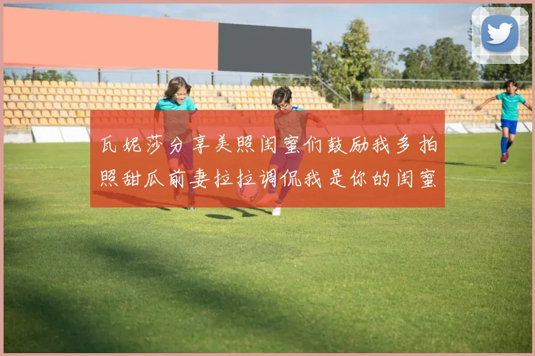 瓦妮莎分享美照闺蜜们鼓励我多拍照甜瓜前妻拉拉调侃我是你的闺蜜