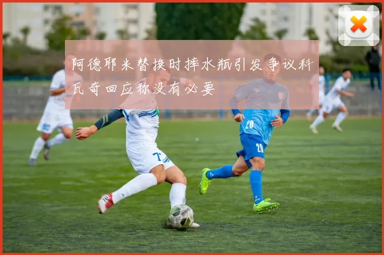 阿德耶米替换时摔水瓶引发争议科瓦奇回应称没有必要