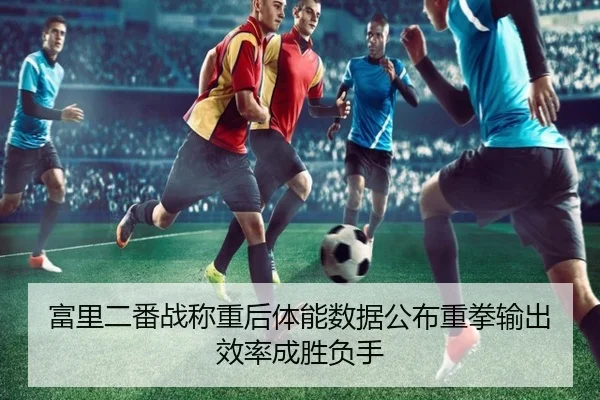 富里二番战称重后体能数据公布重拳输出效率成胜负手（leyu）